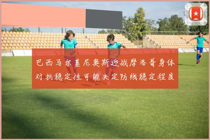 巴西马尔基尼奥斯迎战摩洛哥身体对抗稳定性可能决定防线稳定程度