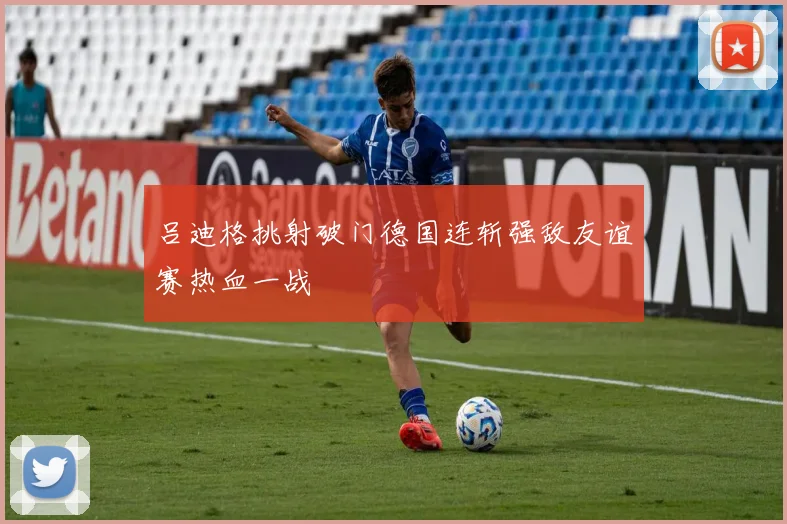 吕迪格挑射破门德国连斩强敌友谊赛热血一战