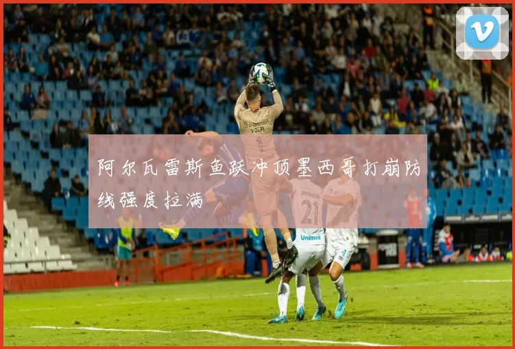 阿尔瓦雷斯鱼跃冲顶墨西哥打崩防线强度拉满