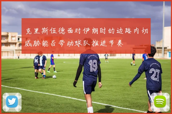 克里斯伍德面对伊朗时的边路内切威胁能否带动球队推进节奏