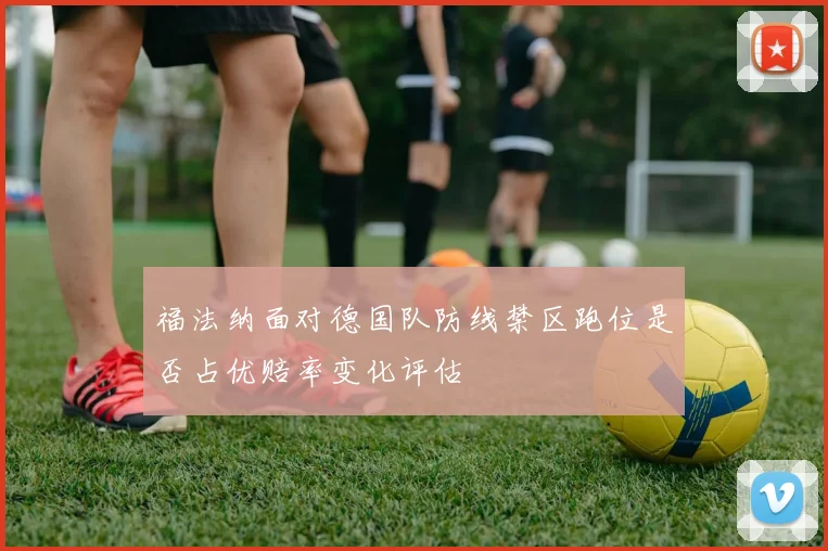 福法纳面对德国队防线禁区跑位是否占优赔率变化评估