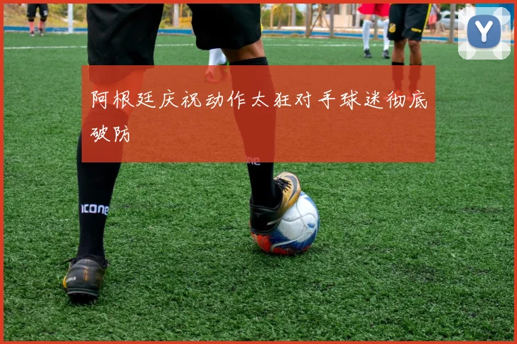 开云线上平台 - 阿根廷庆祝动作太狂对手球迷彻底破防