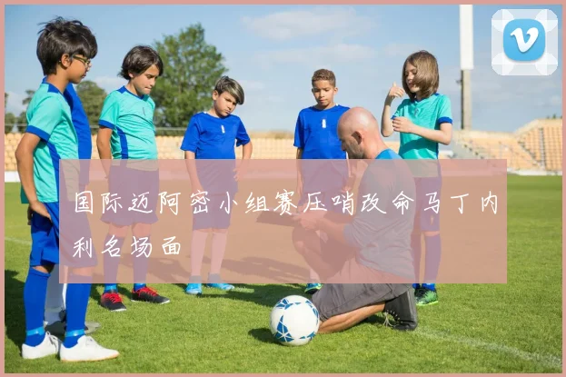 国际迈阿密小组赛压哨改命马丁内利名场面