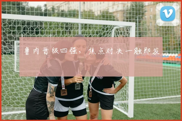 开云线上平台 - 鲁内晋级四强，焦点对决一触即发
