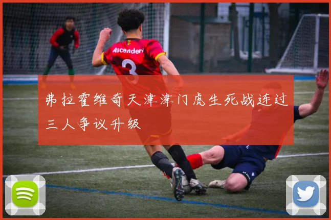 弗拉霍维奇天津津门虎生死战连过三人争议升级
