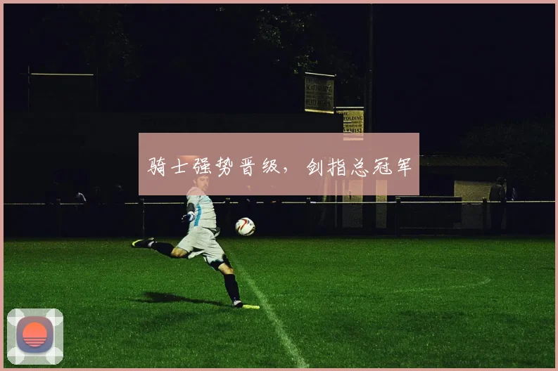开云线上平台 - 骑士强势晋级，剑指总冠军