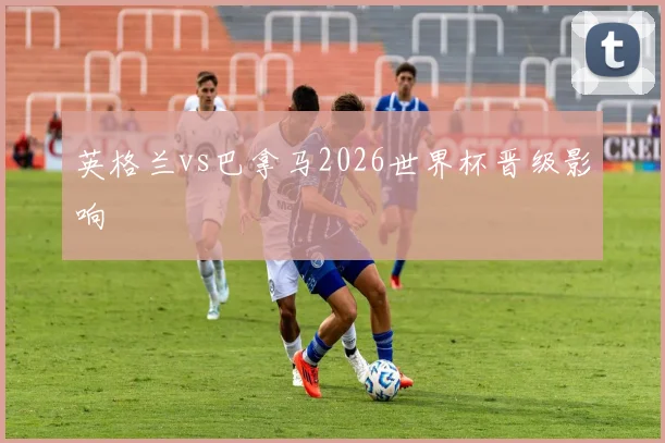 英格兰vs巴拿马2026世界杯晋级影响