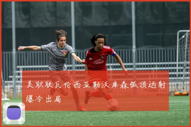 美职联瓦伦西亚勒沃库森弧顶远射爆冷出局