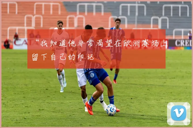 开云线上平台 - “我知道他非常渴望在欧洲赛场上留下自己的印记