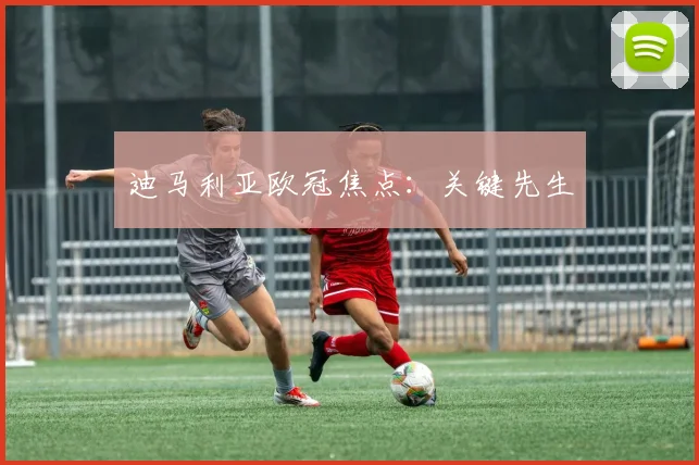 开云线上平台 - 迪马利亚欧冠焦点：关键先生