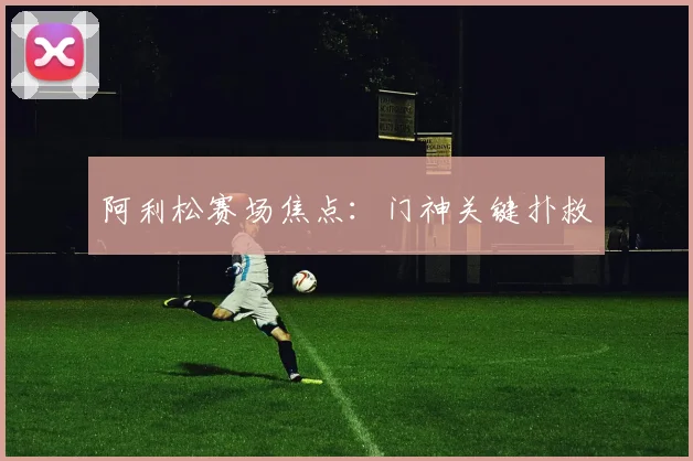 开云线上平台 - 阿利松赛场焦点：门神关键扑救