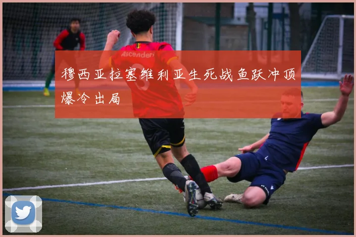 穆西亚拉塞维利亚生死战鱼跃冲顶爆冷出局