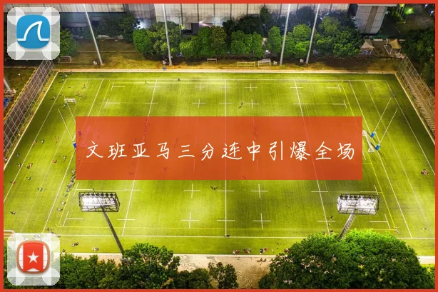 开云线上平台 - 文班亚马三分连中引爆全场