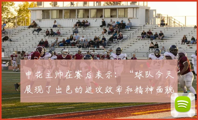 开云线上平台 - 申花主帅在赛后表示：“球队今天展现了出色的进攻效率和精神面貌