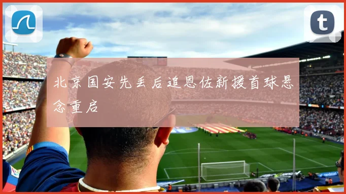 北京国安先丢后追恩佐新援首球悬念重启
