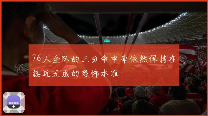 开云线上平台 - 76人全队的三分命中率依然保持在接近五成的恐怖水准