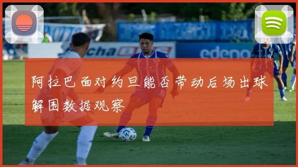 阿拉巴面对约旦能否带动后场出球解围数据观察