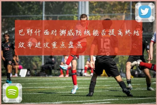 巴耶什面对挪威防线能否提高终结效率进攻重点盘点