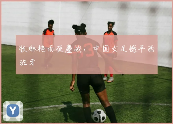 张琳艳雨夜鏖战，中国女足憾平西班牙