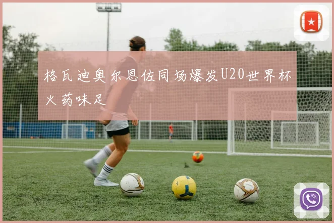 格瓦迪奥尔恩佐同场爆发U20世界杯火药味足
