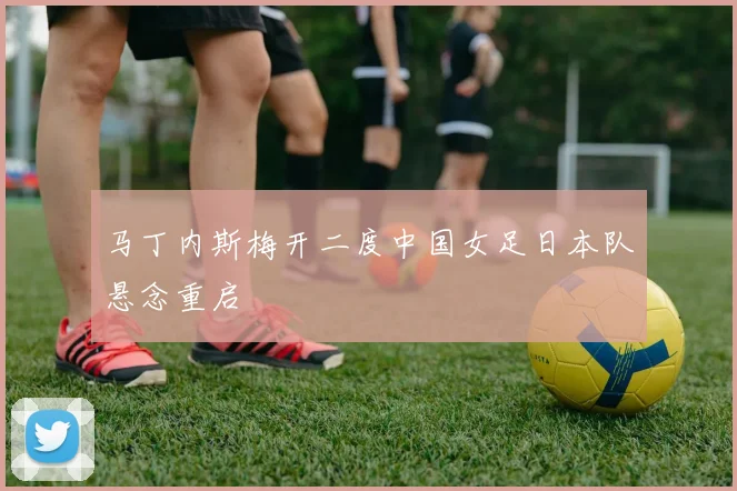 马丁内斯梅开二度中国女足日本队悬念重启