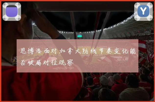 恩博洛面对加拿大防线节奏变化能否破局对位观察