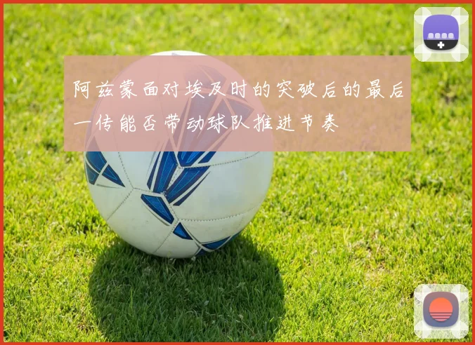 阿兹蒙面对埃及时的突破后的最后一传能否带动球队推进节奏
