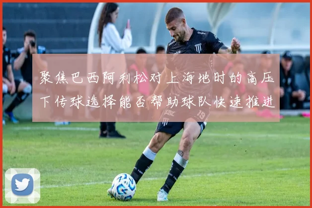 聚焦巴西阿利松对上海地时的高压下传球选择能否帮助球队快速推进