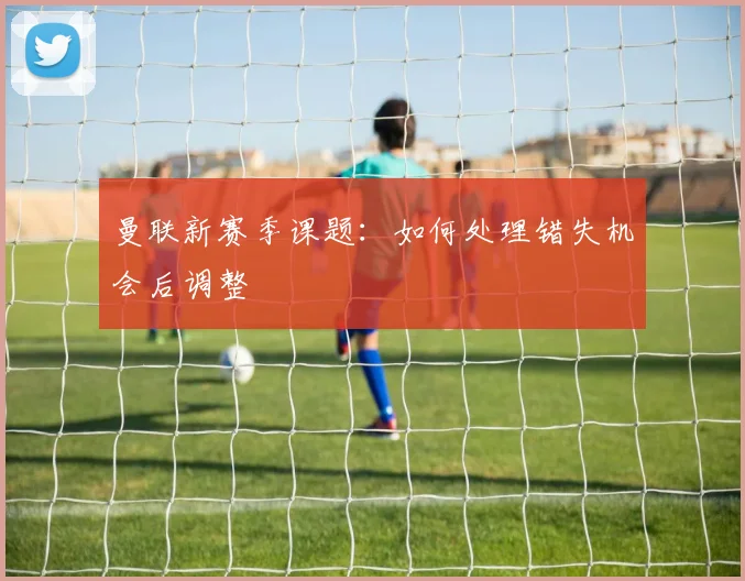曼联新赛季课题：如何处理错失机会后调整