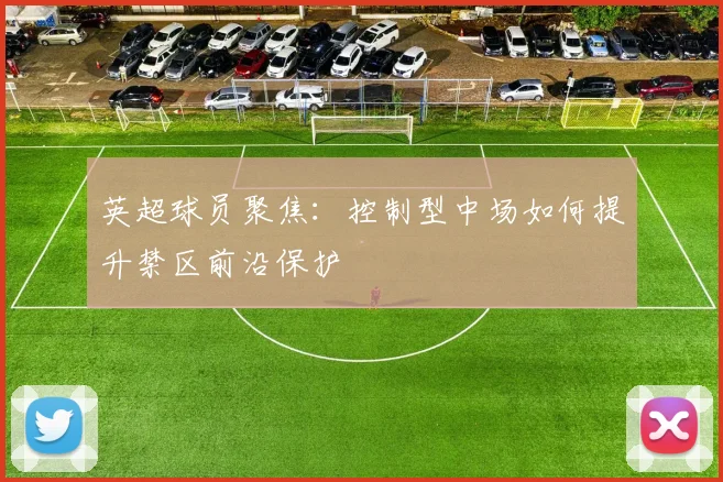 英超球员聚焦:控制型中场如何提升禁区前沿保护