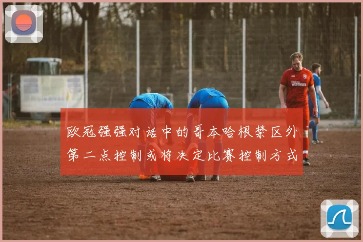 欧冠强强对话中的哥本哈根禁区外第二点控制或将决定比赛控制方式