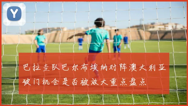 巴拉圭队巴尔布埃纳对阵澳大利亚破门机会是否被放大重点盘点