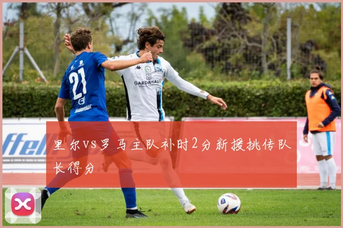 里尔vs罗马主队补时2分新援挑传队长得分