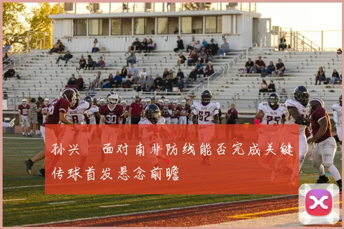 孙兴慜面对南非防线能否完成关键传球首发悬念前瞻