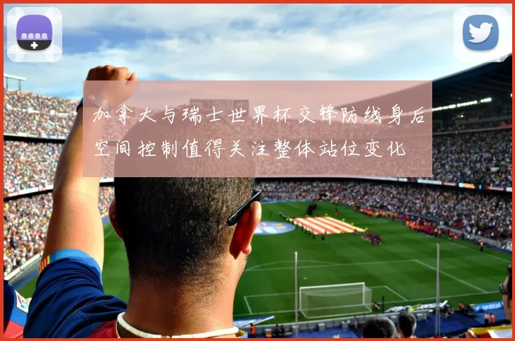 加拿大与瑞士世界杯交锋防线身后空间控制值得关注整体站位变化
