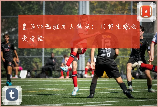 皇马vs西班牙人焦点：门将出球会受考验