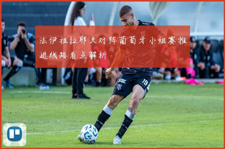法伊祖拉耶夫对阵葡萄牙小组赛推进线路看点解析