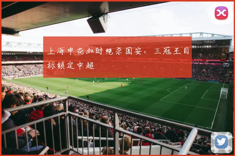 上海申花加时绝杀国安，三冠王目标锁定中超