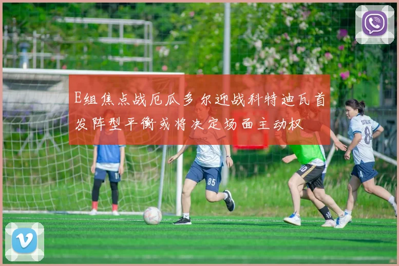 E组焦点战厄瓜多尔迎战科特迪瓦首发阵型平衡或将决定场面主动权