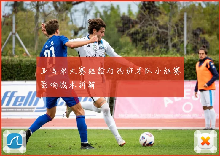 亚马尔大赛经验对西班牙队小组赛影响战术拆解