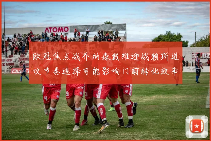 欧冠焦点战乔纳森戴维迎战赖斯进攻节奏选择可能影响门前转化效率